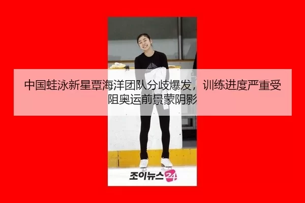 中国蛙泳新星覃海洋团队分歧爆发，训练进度严重受阻奥运前景蒙阴影