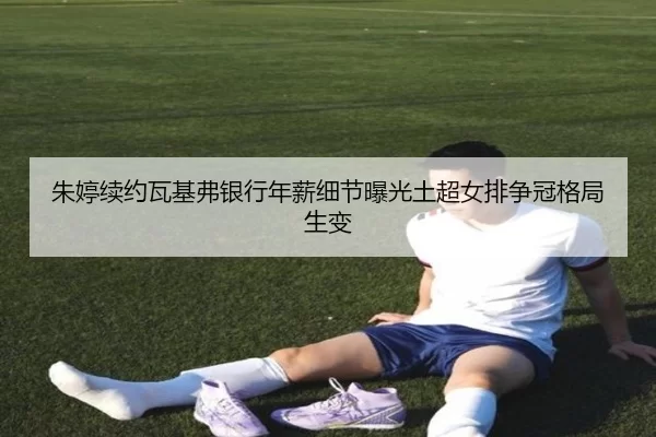 朱婷续约瓦基弗银行年薪细节曝光土超女排争冠格局生变