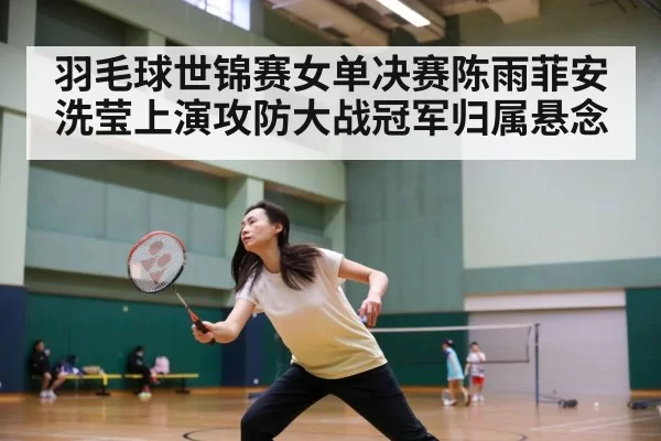 羽毛球世锦赛女单决赛陈雨菲安洗莹上演攻防大战冠军归属悬念