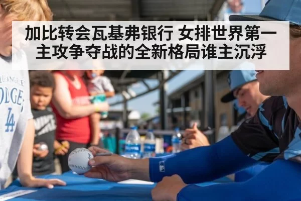 加比转会瓦基弗银行 女排世界第一主攻争夺战的全新格局谁主沉浮