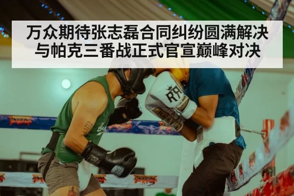 万众期待张志磊合同纠纷圆满解决与帕克三番战正式官宣巅峰对决