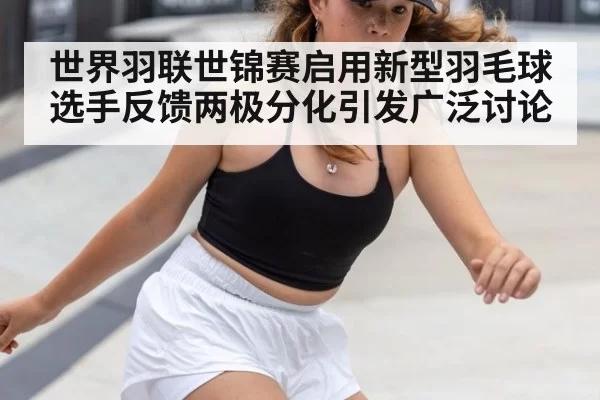 世界羽联世锦赛启用新型羽毛球 选手反馈两极分化引发广泛讨论